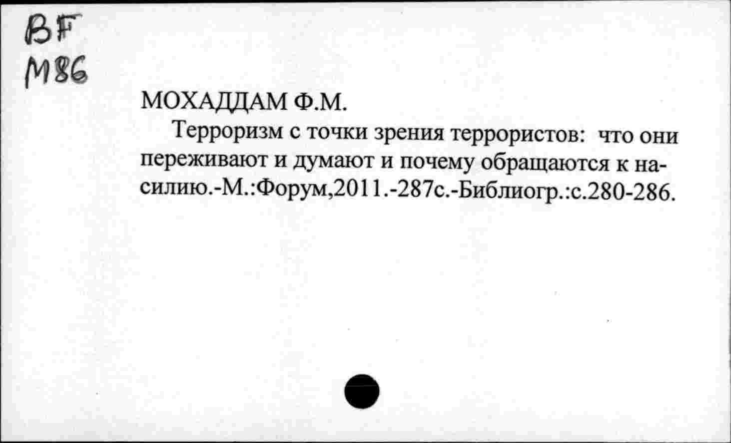 ﻿ег
рж
МОХАДДАМ Ф.М.
Терроризм с точки зрения террористов: что они переживают и думают и почему обращаются к на-силию.-М.:Форум,2011.-287с.-Библиогр.:с.280-286.